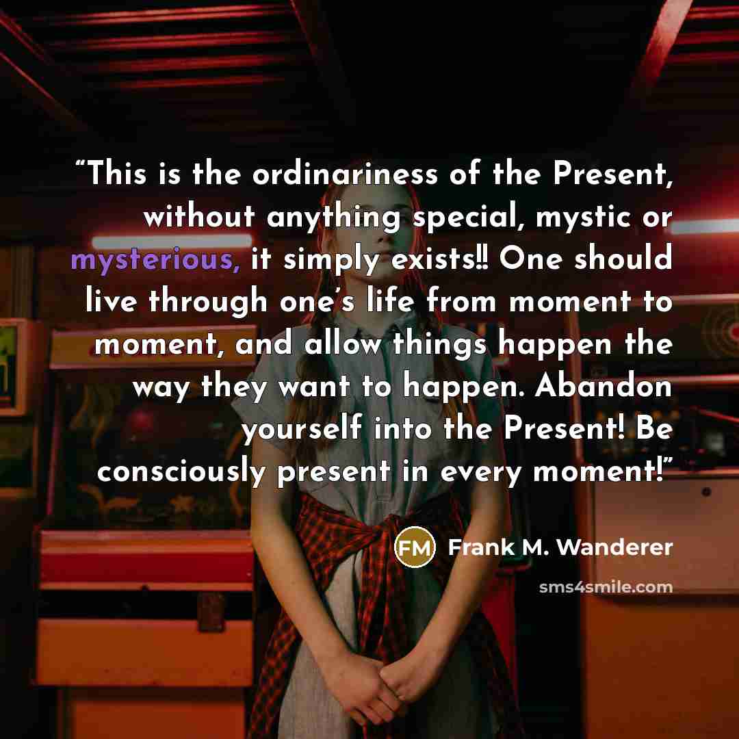 “This is the ordinariness of the Present, without anything special, mystic or mysterious, it simply exists!! One should live through one’s life from moment to moment, and allow things happen the way they want to happen. Abandon yourself into the Present! Be consciously present in every moment!” quote by Frank M. Wanderer