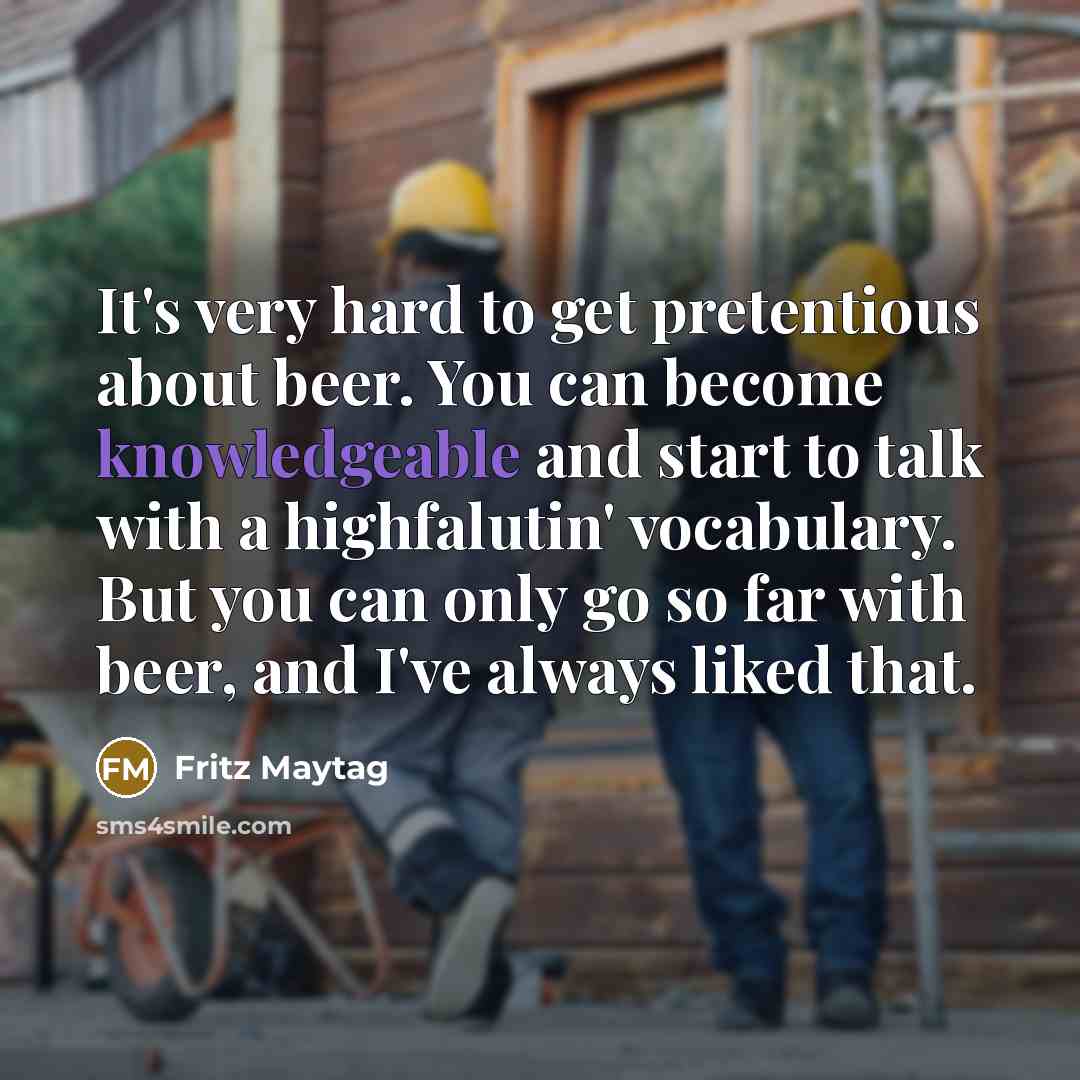 “It's very hard to get pretentious about beer. You can become knowledgeable and start to talk with a highfalutin' vocabulary. But you can only go so far with beer, and I've always liked that.” quote by Fritz Maytag