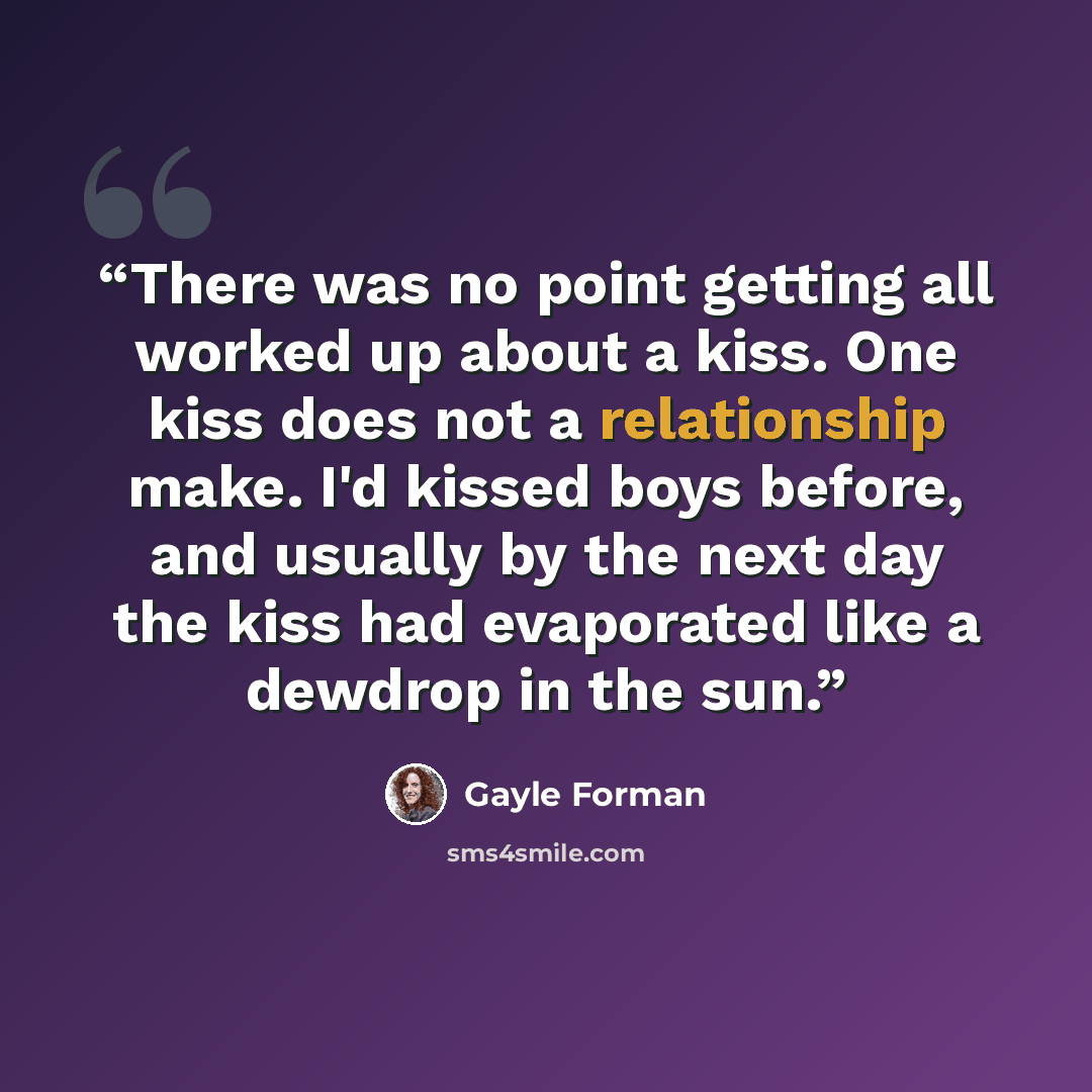 “There was no point getting all worked up about a kiss. One kiss does not a relationship make. I'd kissed boys before, and usually by the next day the kiss had evaporated like a dewdrop in the sun.” quote by Gayle Forman