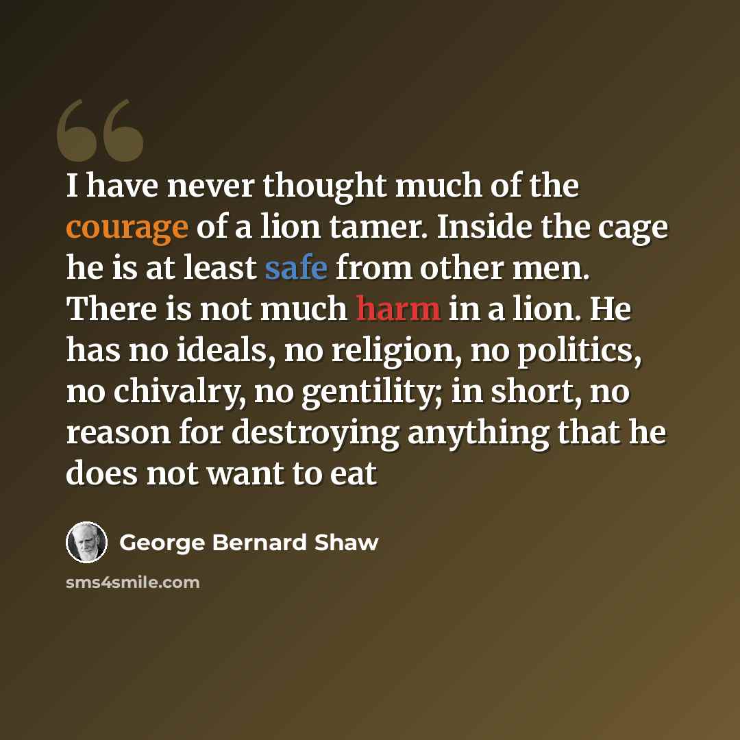 “I have never thought much of the courage of a lion tamer. Inside the cage he is at least safe from other men. There is not much harm in a lion. He has no ideals, no religion, no politics, no chivalry, no gentility; in short, no reason for destroying anything that he does not want to eat” quote by George Bernard Shaw