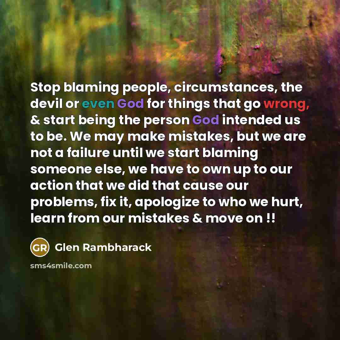 “Stop blaming people, circumstances, the devil or even God for things that go wrong, & start being the person God intended us to be. We may make mistakes, but we are not a failure until we start blaming someone else, we have to own up to our action that we did that cause our problems, fix it…” quote by Glen Rambharack