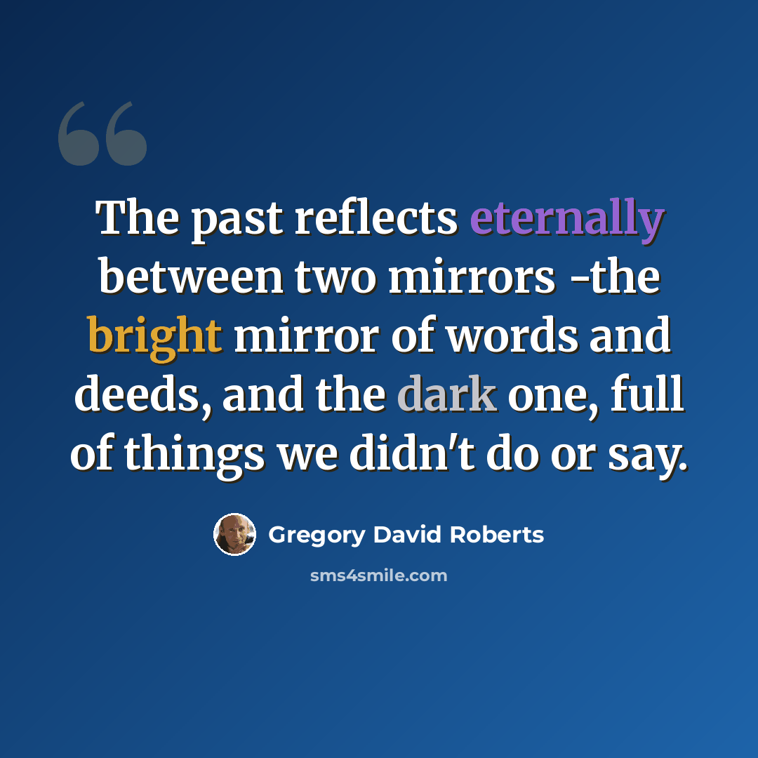 “The past reflects eternally between two mirrors -the bright mirror of words and deeds, and the dark one, full of things we didn't do or say.” quote by Gregory David Roberts