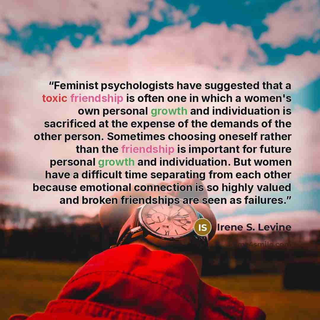 “Feminist psychologists have suggested that a toxic friendship is often one in which a women's own personal growth and individuation is sacrificed at the expense of the demands of the other person. Sometimes choosing oneself rather than the friendship is important for future personal growth and…” quote by Irene S. Levine