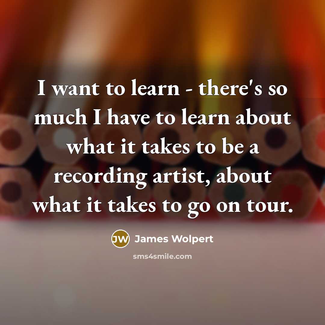 “I want to learn - there's so much I have to learn about what it takes to be a recording artist, about what it takes to go on tour.” quote by James Wolpert