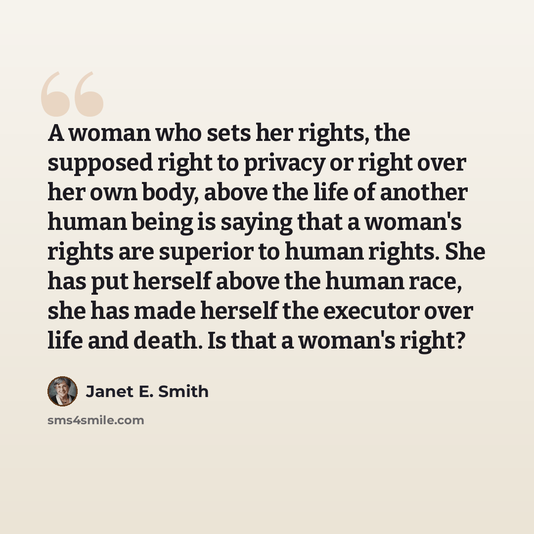 “A woman who sets her rights, the supposed right to privacy or right over her own body, above the life of another human being is saying that a woman's rights are superior to human rights. She has put herself above the human race, she has made herself the executor over life and death. Is that a…” quote by Janet E. Smith