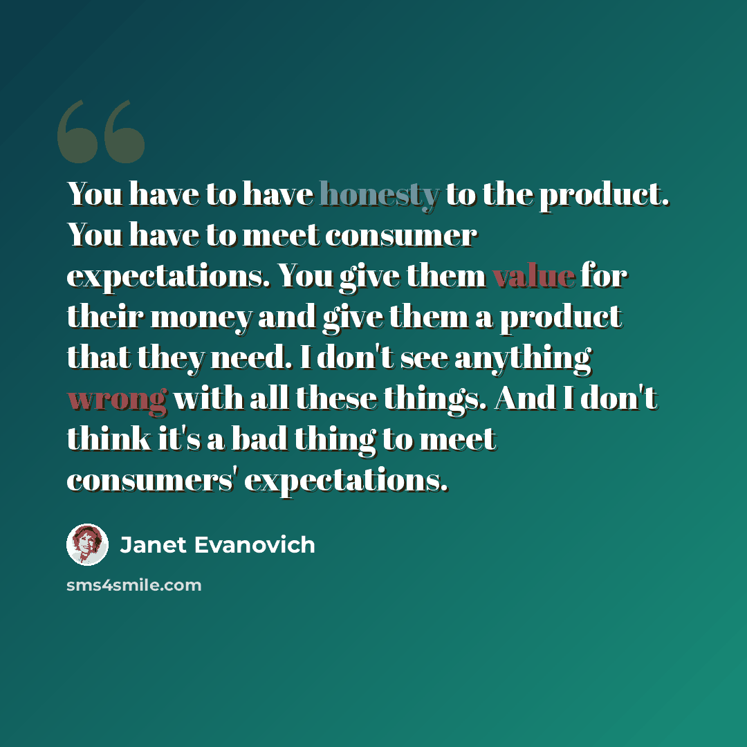 “You have to have honesty to the product. You have to meet consumer expectations. You give them value for their money and give them a product that they need. I don't see anything wrong with all these things. And I don't think it's a bad thing to meet consumers' expectations.” quote by Janet Evanovich