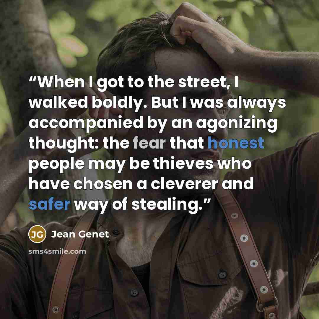 “When I got to the street, I walked boldly. But I was always accompanied by an agonizing thought: the fear that honest people may be thieves who have chosen a cleverer and safer way of stealing.” quote by Jean Genet