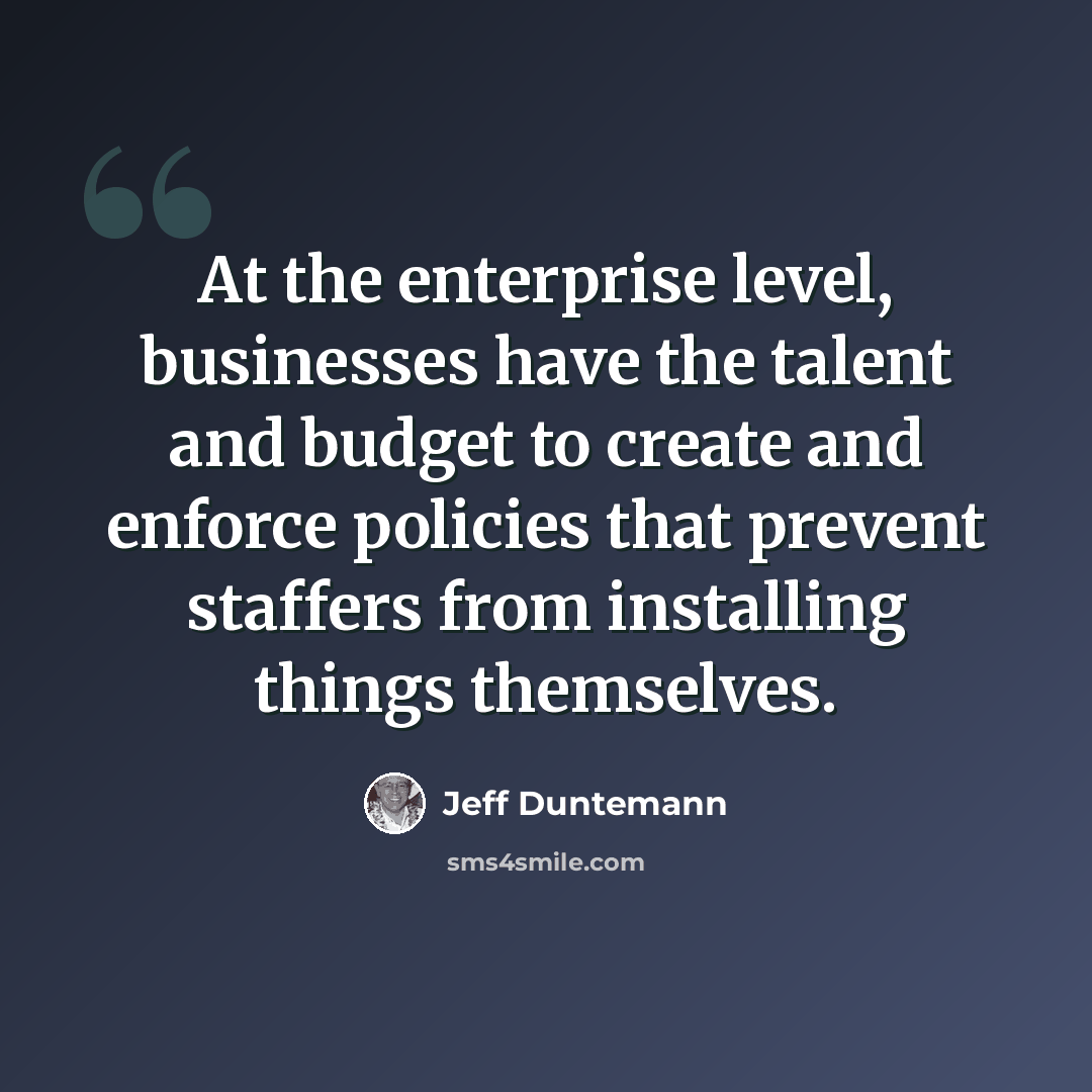 “At the enterprise level, businesses have the talent and budget to create and enforce policies that prevent staffers from installing things themselves.” quote by Jeff Duntemann