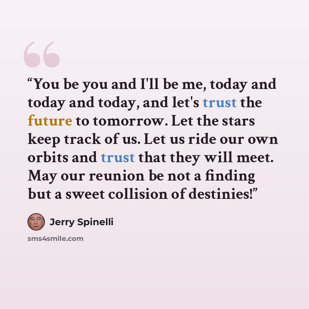 “You be you and I'll be me, today and today and today, and let's trust the future to tomorrow. Let the stars keep track of us. Let us ride our own orbits and trust that they will meet. May our reunion be not a finding but a sweet collision of destinies!” quote by Jerry Spinelli