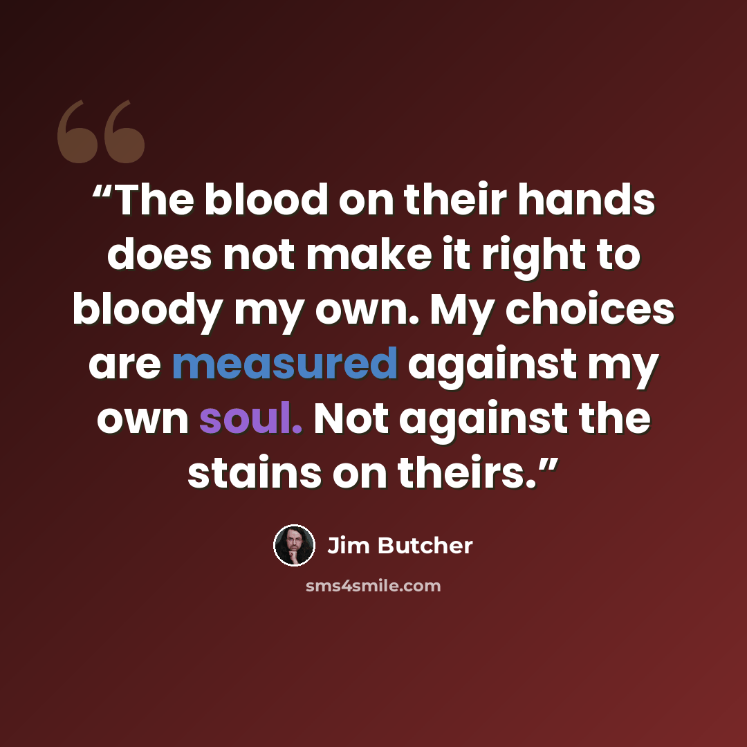 “The blood on their hands does not make it right to bloody my own. My choices are measured against my own soul. Not against the stains on theirs.” quote by Jim Butcher