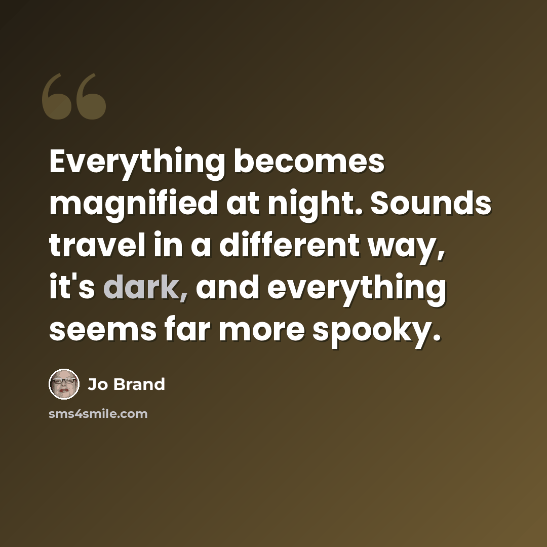 “Everything becomes magnified at night. Sounds travel in a different way, it's dark, and everything seems far more spooky.” quote by Jo Brand