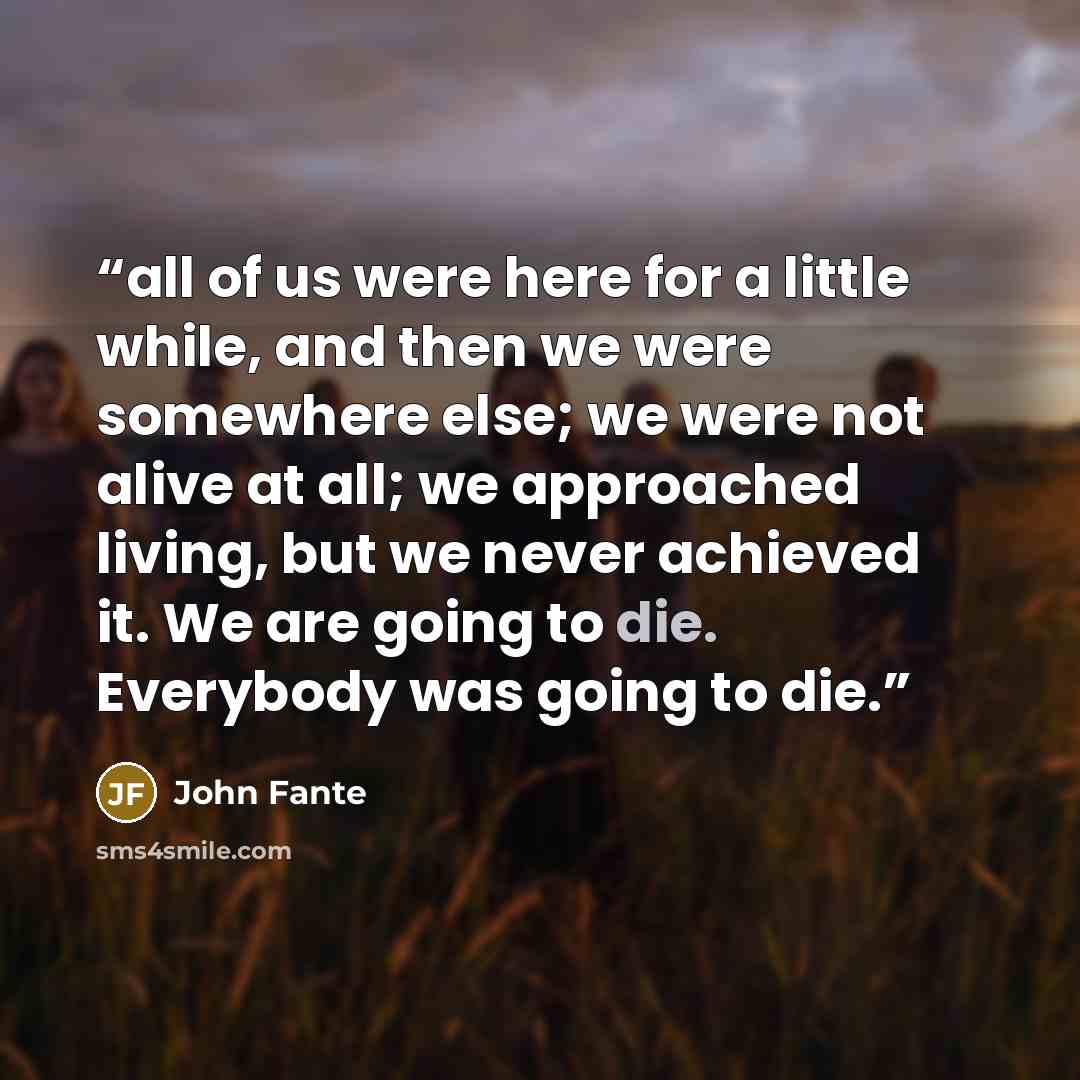 “all of us were here for a little while, and then we were somewhere else; we were not alive at all; we approached living, but we never achieved it. We are going to die. Everybody was going to die.” quote by John Fante