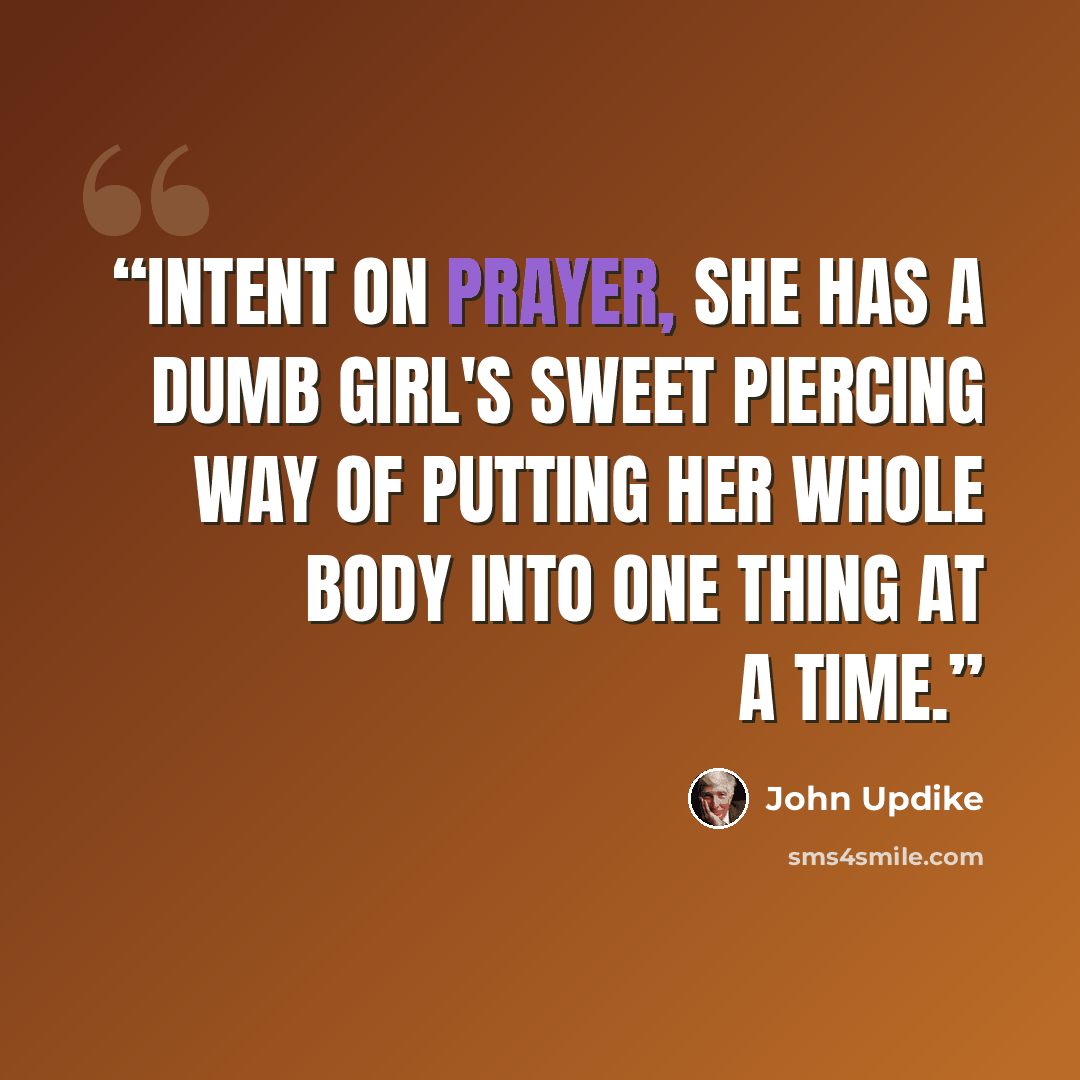 “Intent on prayer, she has a dumb girl's sweet piercing way of putting her whole body into one thing at a time.” quote by John Updike