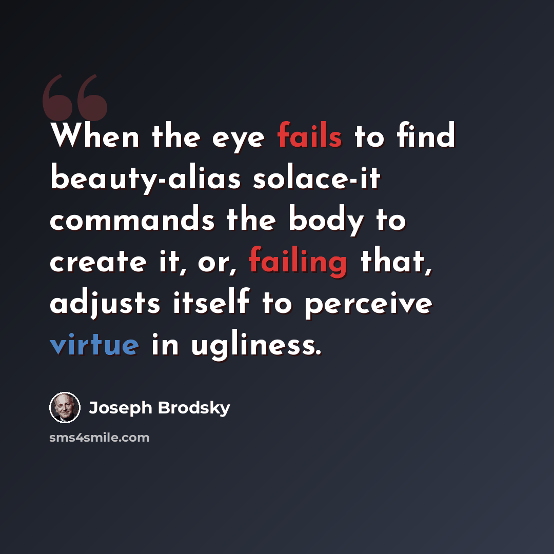 “When the eye fails to find beauty-alias solace-it commands the body to create it, or, failing that, adjusts itself to perceive virtue in ugliness.” quote by Joseph Brodsky