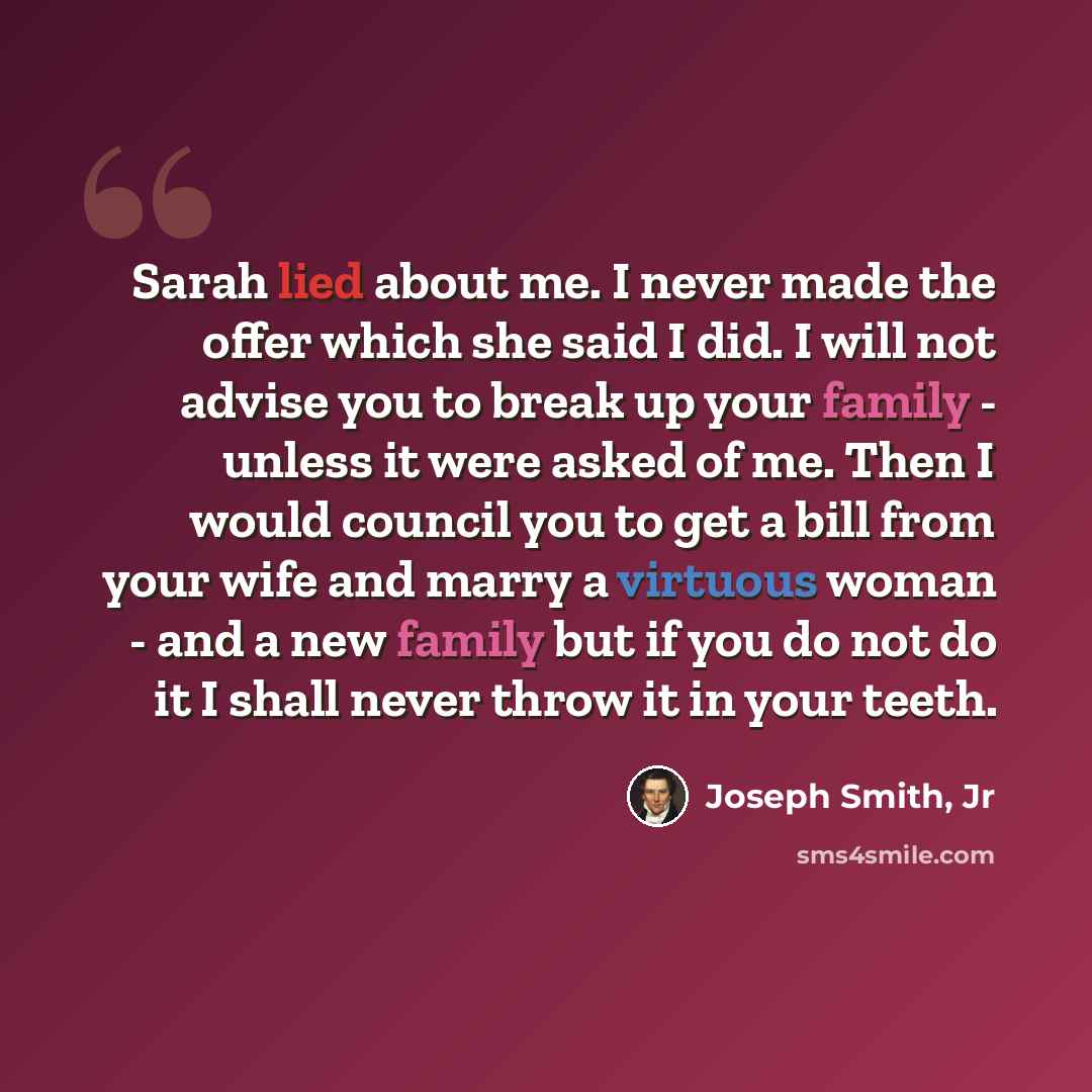 “Sarah lied about me. I never made the offer which she said I did. I will not advise you to break up your family - unless it were asked of me. Then I would council you to get a bill from your wife and marry a virtuous woman - and a new family but if you do not do it I shall never throw it in your…” quote by Joseph Smith, Jr