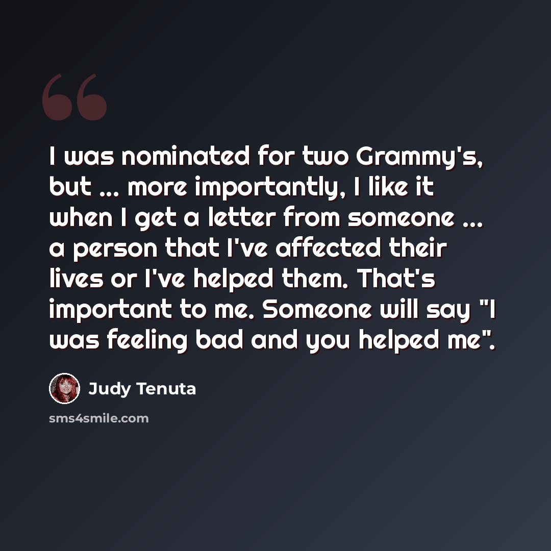 “I was nominated for two Grammy's, but ... more importantly, I like it when I get a letter from someone ... a person that I've affected their lives or I've helped them. That's important to me. Someone will say "I was feeling bad and you helped me".” quote by Judy Tenuta