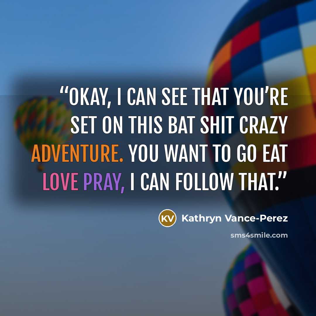 “Okay, I can see that you’re set on this bat shit crazy adventure. You want to go Eat Love Pray, I can follow that.” quote by Kathryn Vance-Perez