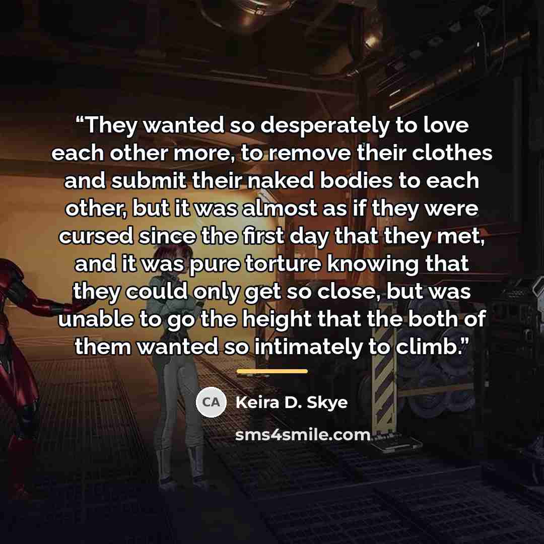“They wanted so desperately to love each other more, to remove their clothes and submit their naked bodies to each other, but it was almost as if they were cursed since the first day that they met, and it was pure torture knowing that they could only get so close, but was unable to go the height…” quote by Keira D. Skye