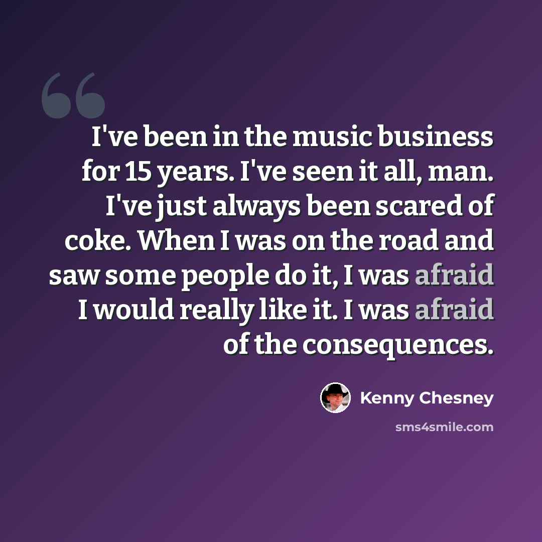 “I've been in the music business for 15 years. I've seen it all, man. I've just always been scared of coke. When I was on the road and saw some people do it, I was afraid I would really like it. I was afraid of the consequences.” quote by Kenny Chesney