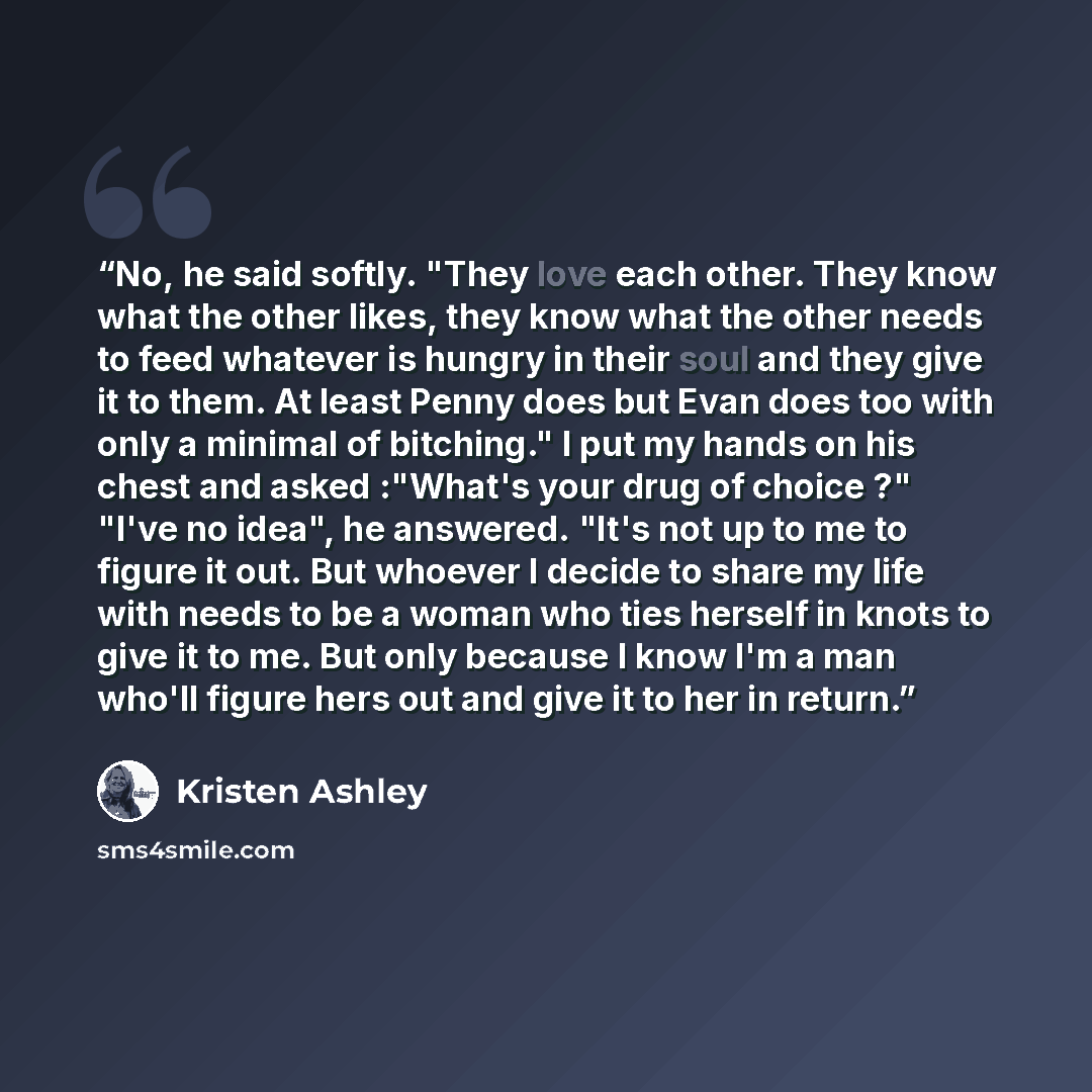 “No, he said softly. "They love each other. They know what the other likes, they know what the other needs to feed whatever is hungry in their soul and they give it to them. At least Penny does but Evan does too with only a minimal of bitching." I put my hands on his chest and asked :"What's your…” quote by Kristen Ashley