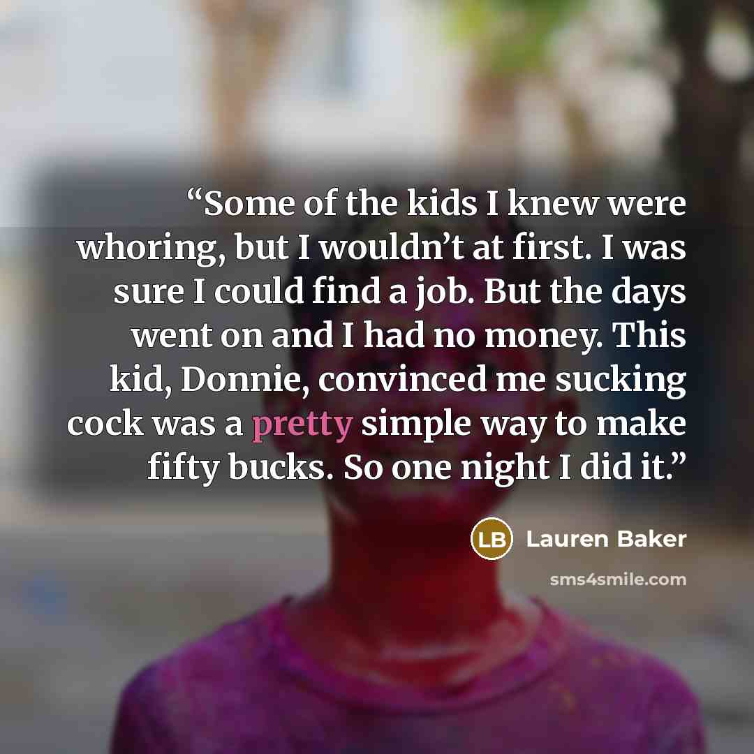 “Some of the kids I knew were whoring, but I wouldn’t at first. I was sure I could find a job. But the days went on and I had no money. This kid, Donnie, convinced me sucking cock was a pretty simple way to make fifty bucks. So one night I did it.” quote by Lauren Baker