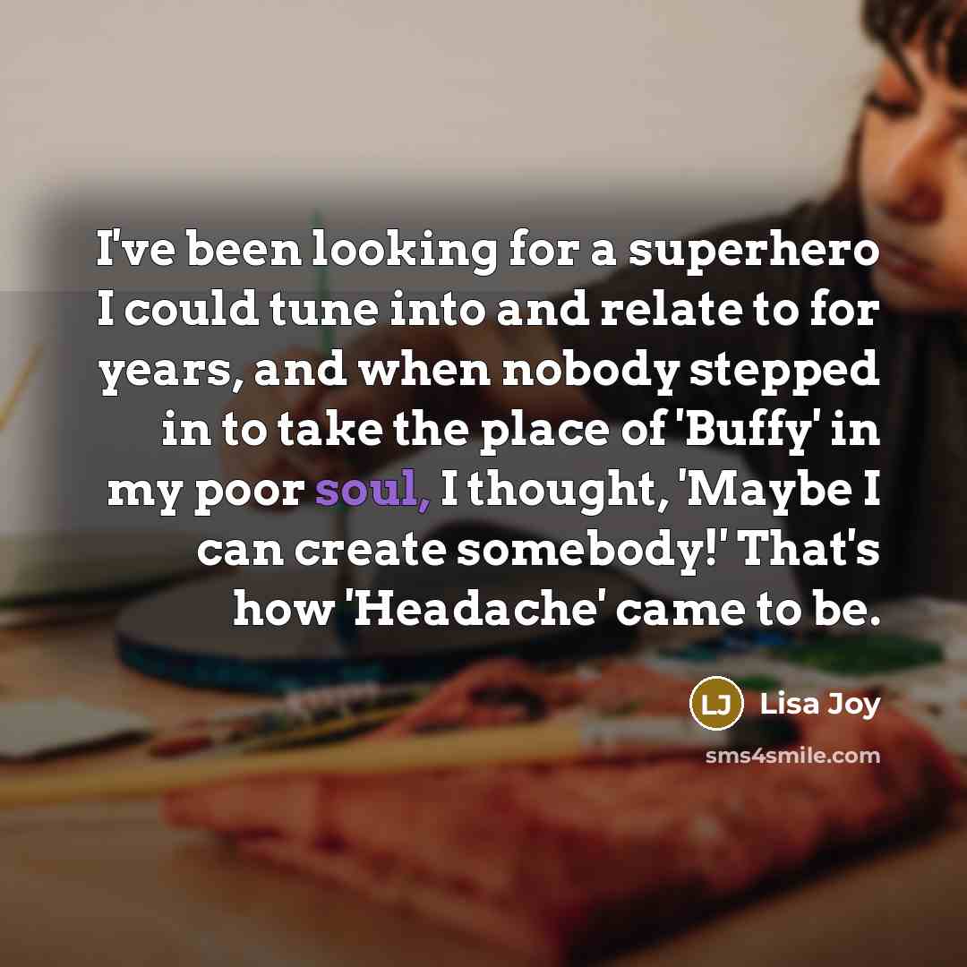 “I've been looking for a superhero I could tune into and relate to for years, and when nobody stepped in to take the place of 'Buffy' in my poor soul, I thought, 'Maybe I can create somebody!' That's how 'Headache' came to be.” quote by Lisa Joy