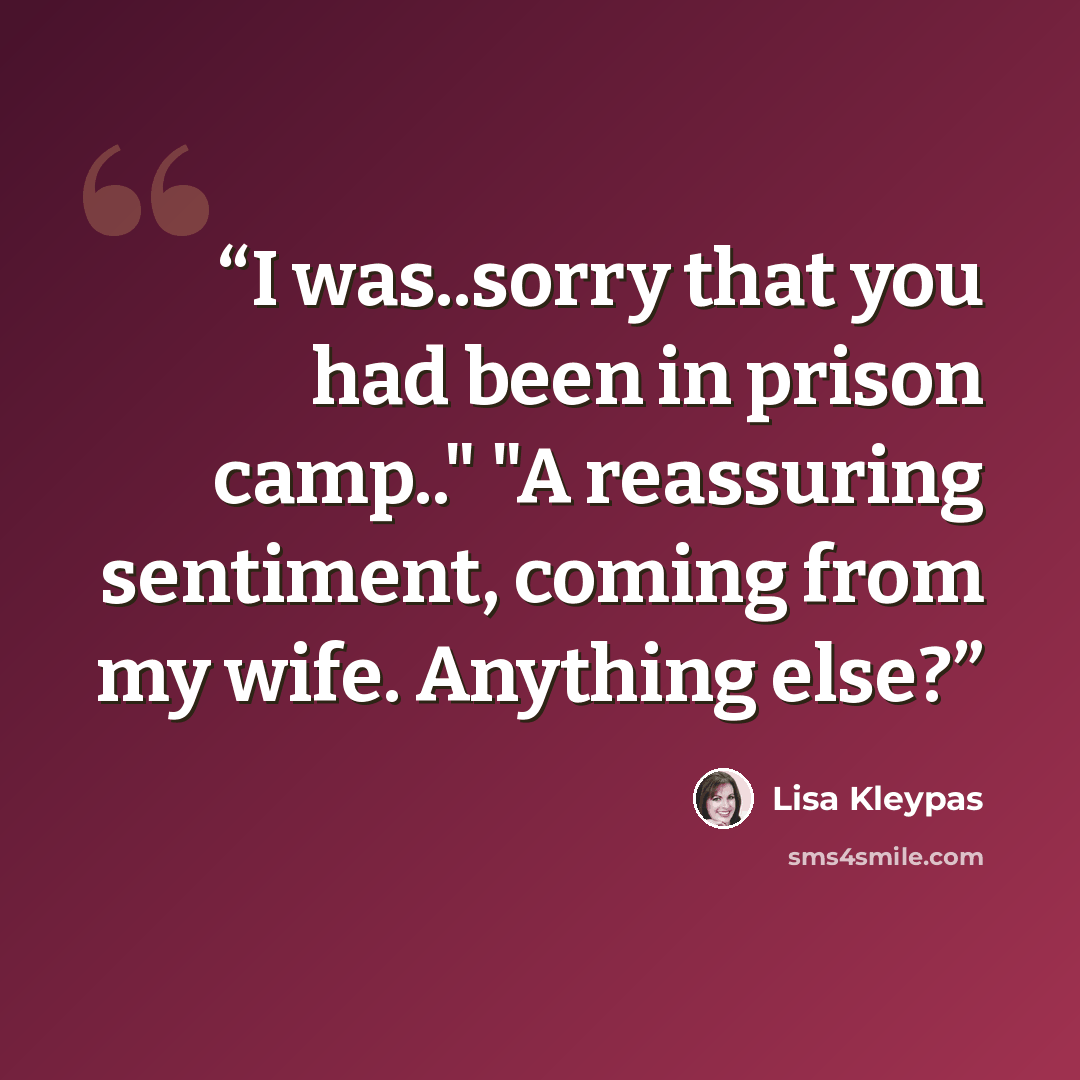 “I was..sorry that you had been in prison camp.." "A reassuring sentiment, coming from my wife. Anything else?” quote by Lisa Kleypas