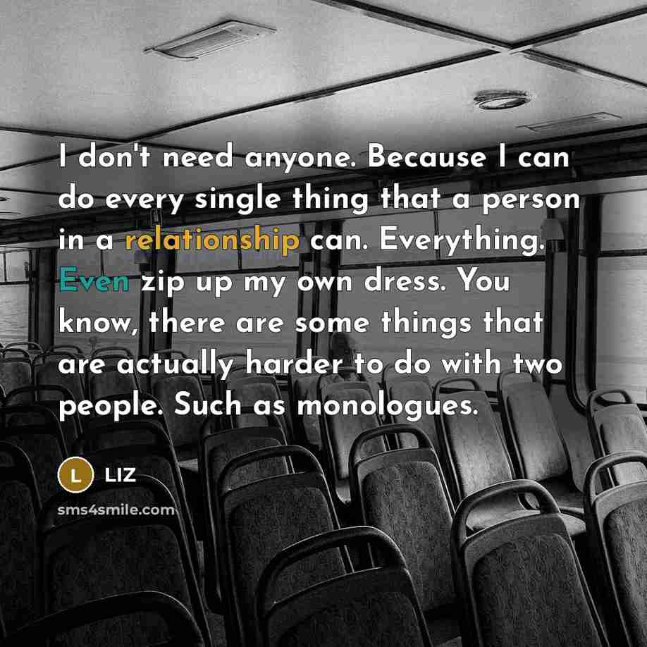 “I don't need anyone. Because I can do every single thing that a person in a relationship can. Everything. Even zip up my own dress. You know, there are some things that are actually harder to do with two people. Such as monologues.” quote by LIZ