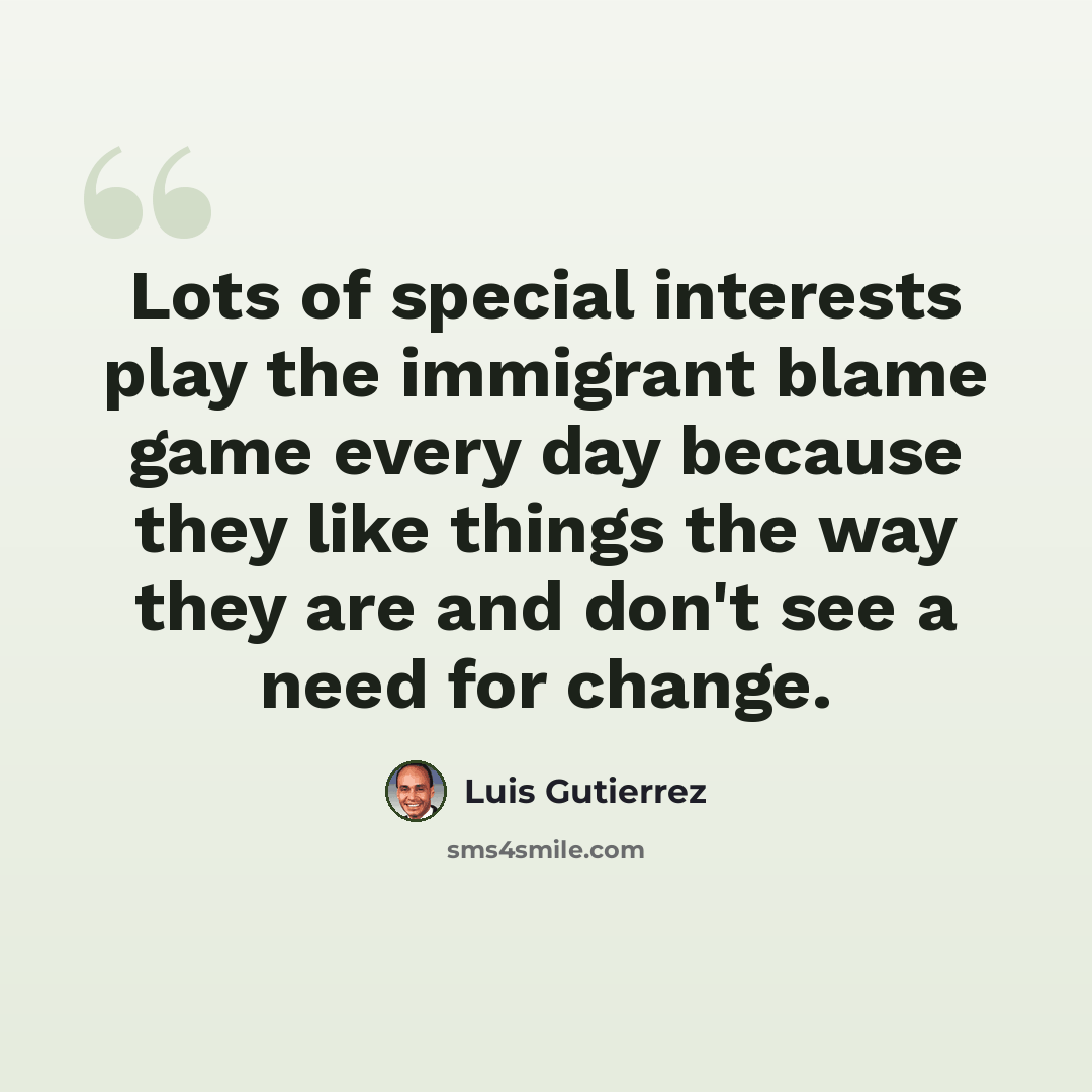 “Lots of special interests play the immigrant blame game every day because they like things the way they are and don't see a need for change.” quote by Luis Gutierrez