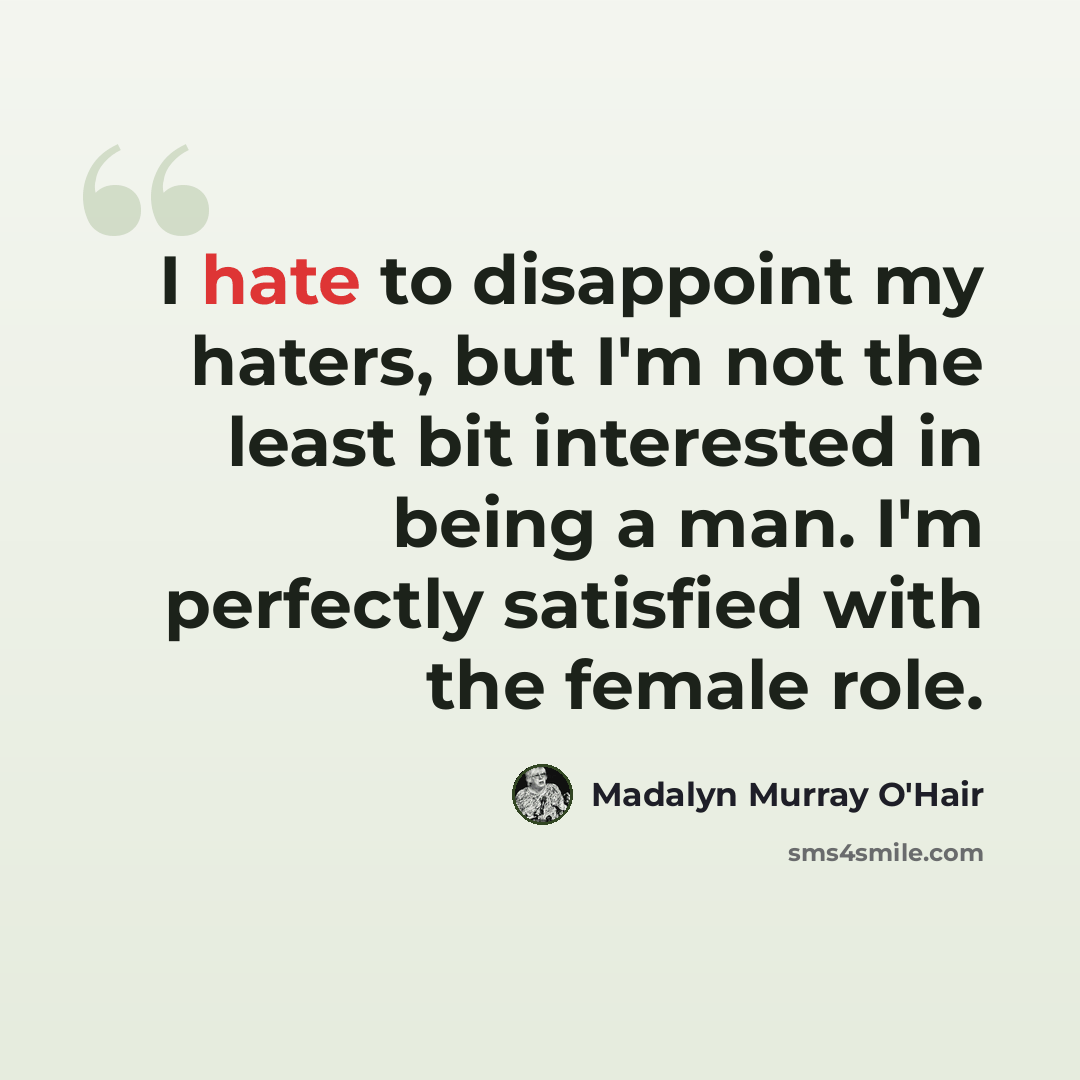 “I hate to disappoint my haters, but I'm not the least bit interested in being a man. I'm perfectly satisfied with the female role.” quote by Madalyn Murray O'Hair