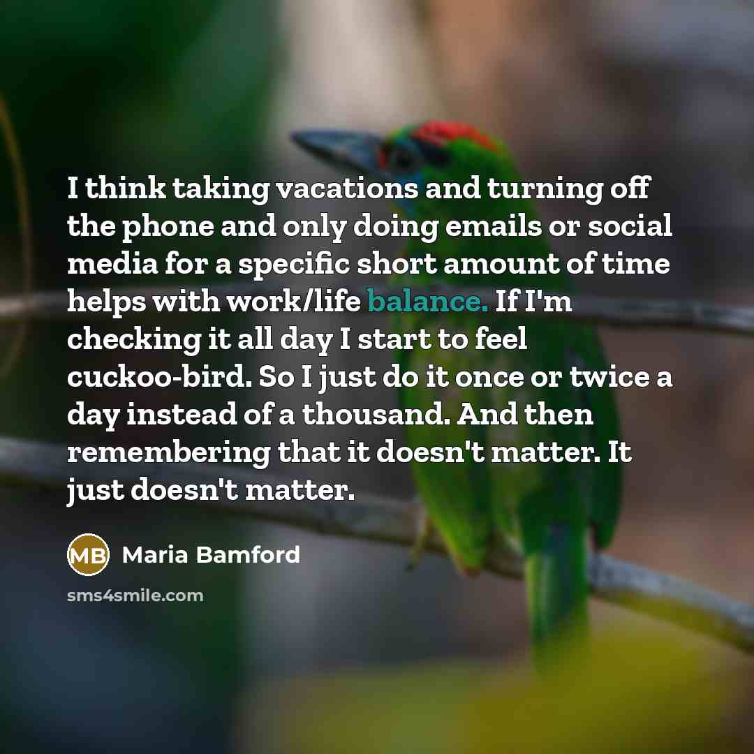 “I think taking vacations and turning off the phone and only doing emails or social media for a specific short amount of time helps with work/life balance. If I'm checking it all day I start to feel cuckoo-bird. So I just do it once or twice a day instead of a thousand. And then remembering that it…” quote by Maria Bamford