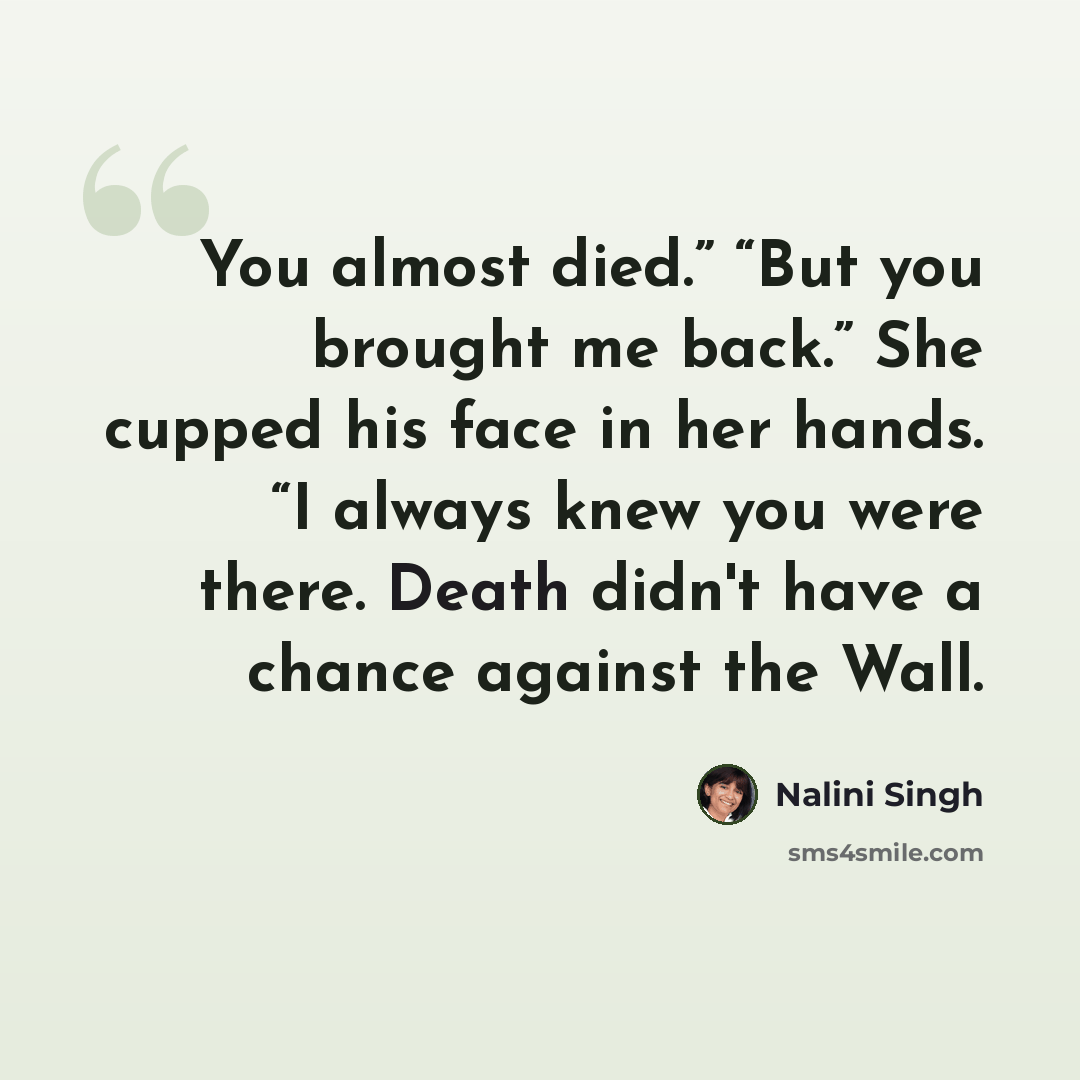 “You almost died.” “But you brought me back.” She cupped his face in her hands. “I always knew you were there. Death didn't have a chance against the Wall.” quote by Nalini Singh
