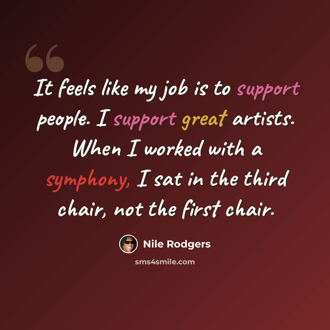 “It feels like my job is to support people. I support great artists. When I worked with a symphony, I sat in the third chair, not the first chair.” quote by Nile Rodgers