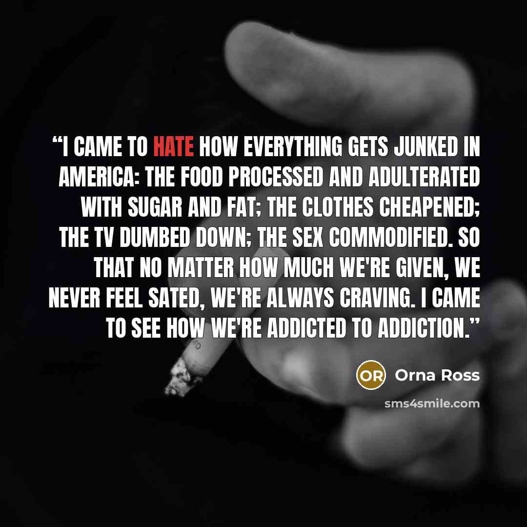 “I came to hate how everything gets junked in America: the food processed and adulterated with sugar and fat; the clothes cheapened; the TV dumbed down; the sex commodified. So that no matter how much we're given, we never feel sated, we're always craving. I came to see how we're addicted to…” quote by Orna Ross