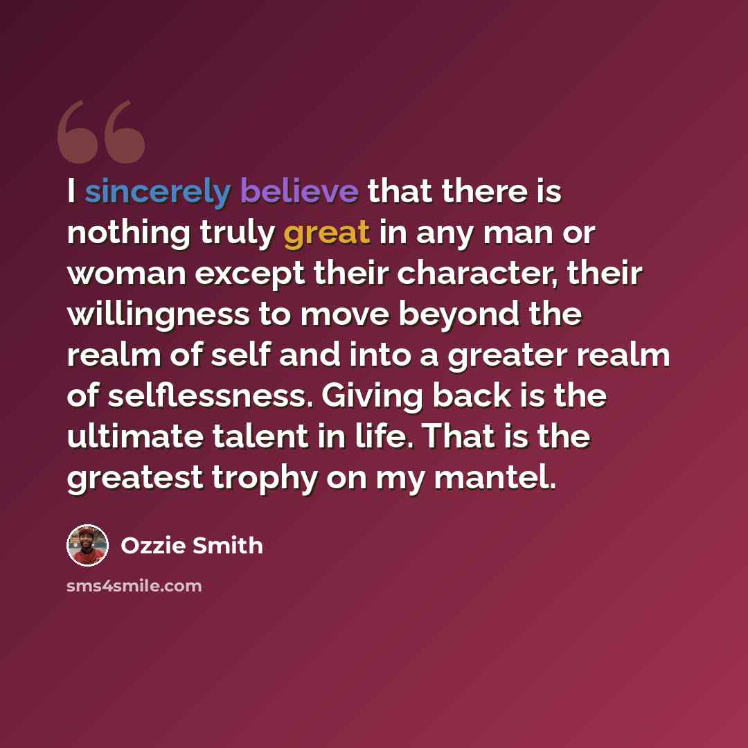 “I sincerely believe that there is nothing truly great in any man or woman except their character, their willingness to move beyond the realm of self and into a greater realm of selflessness. Giving back is the ultimate talent in life. That is the greatest trophy on my mantel.” quote by Ozzie Smith