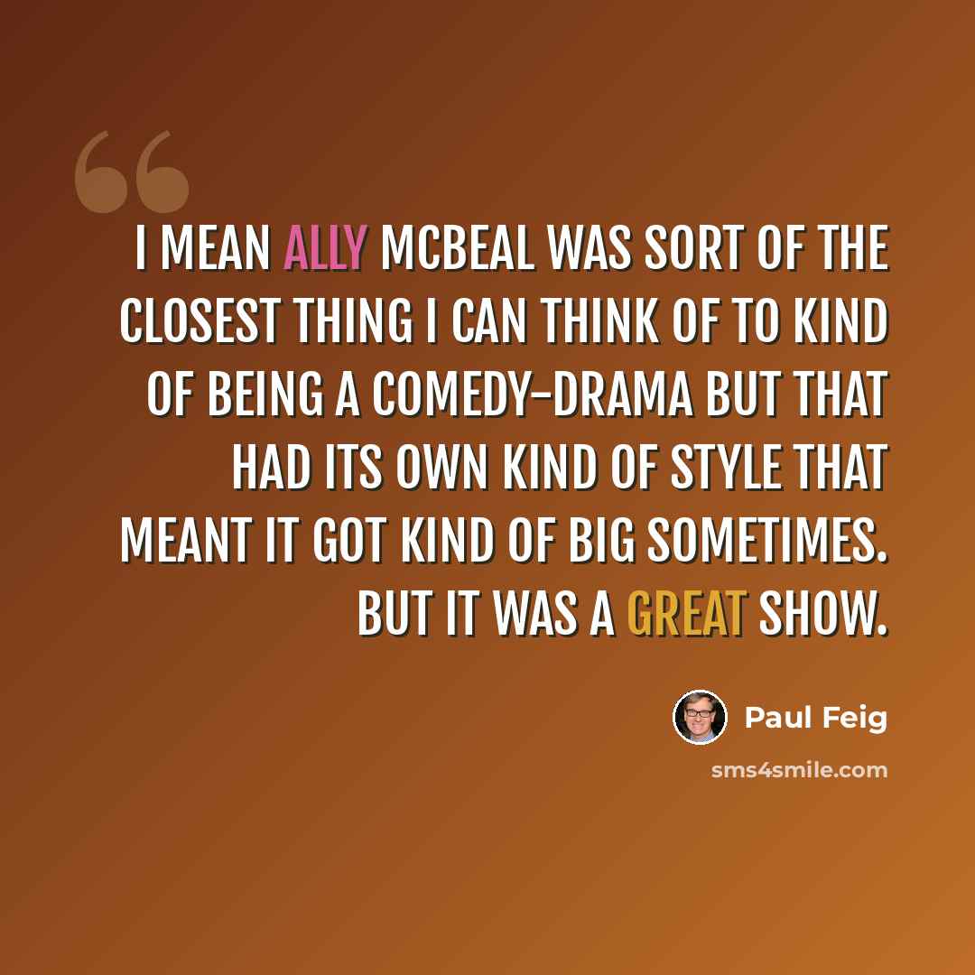 “I mean Ally McBeal was sort of the closest thing I can think of to kind of being a comedy-drama but that had its own kind of style that meant it got kind of big sometimes. But it was a great show.” quote by Paul Feig