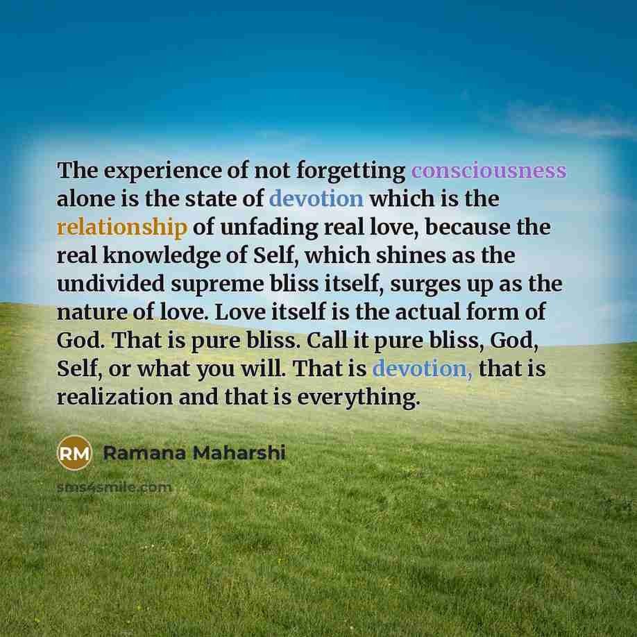 “The experience of not forgetting consciousness alone is the state of devotion which is the relationship of unfading real love, because the real knowledge of Self, which shines as the undivided supreme bliss itself, surges up as the nature of love. Love itself is the actual form of God. That is…” quote by Ramana Maharshi