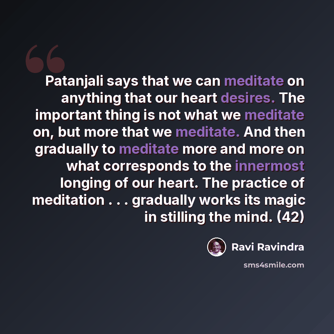 “Patanjali says that we can meditate on anything that our heart desires. The important thing is not what we meditate on, but more that we meditate. And then gradually to meditate more and more on what corresponds to the innermost longing of our heart. The practice of meditation . . . gradually…” quote by Ravi Ravindra