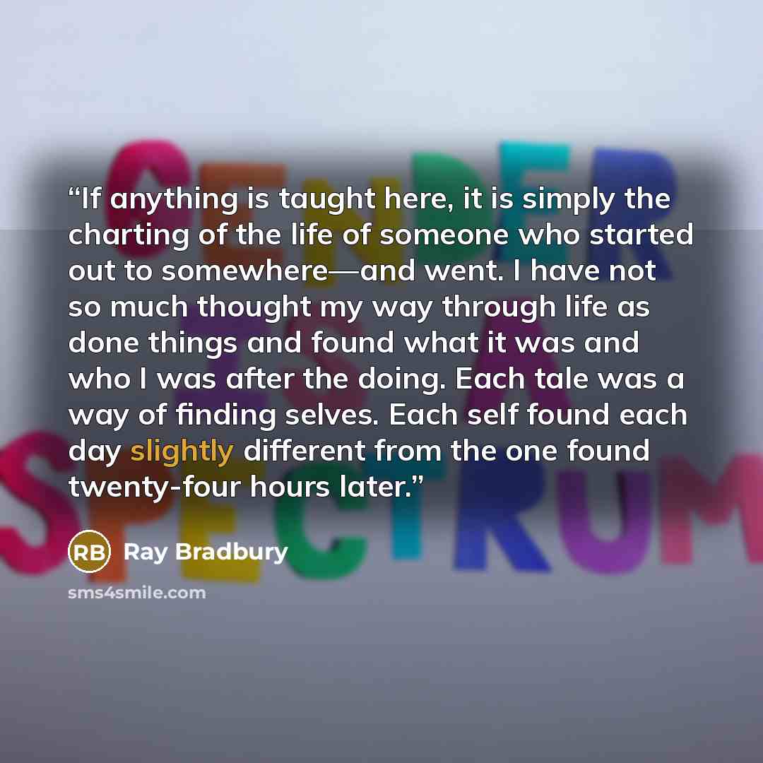 “If anything is taught here, it is simply the charting of the life of someone who started out to somewhere—and went. I have not so much thought my way through life as done things and found what it was and who I was after the doing. Each tale was a way of finding selves. Each self found each day…” quote by Ray Bradbury