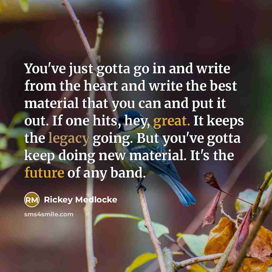 “You've just gotta go in and write from the heart and write the best material that you can and put it out. If one hits, hey, great. It keeps the legacy going. But you've gotta keep doing new material. It's the future of any band.” quote by Rickey Medlocke