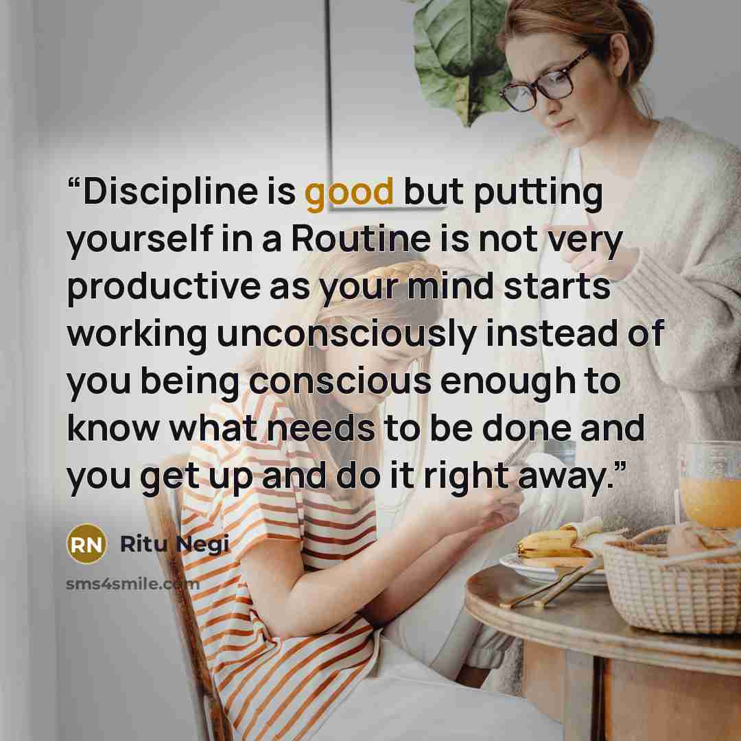 “Discipline is good but putting yourself in a Routine is not very productive as your mind starts working unconsciously instead of you being conscious enough to know what needs to be done and you get up and do it right away.” quote by Ritu Negi