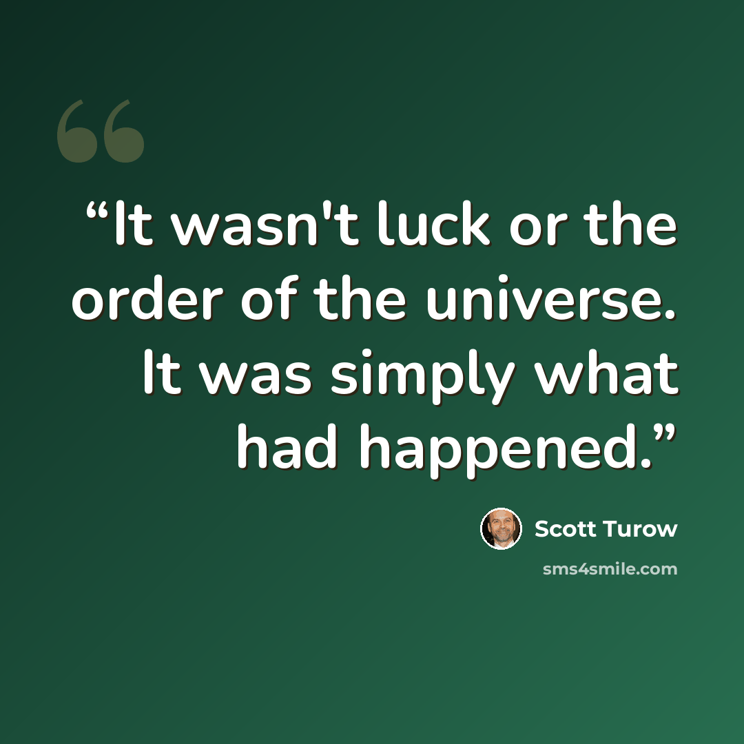 “It wasn't luck or the order of the universe. It was simply what had happened.” quote by Scott Turow