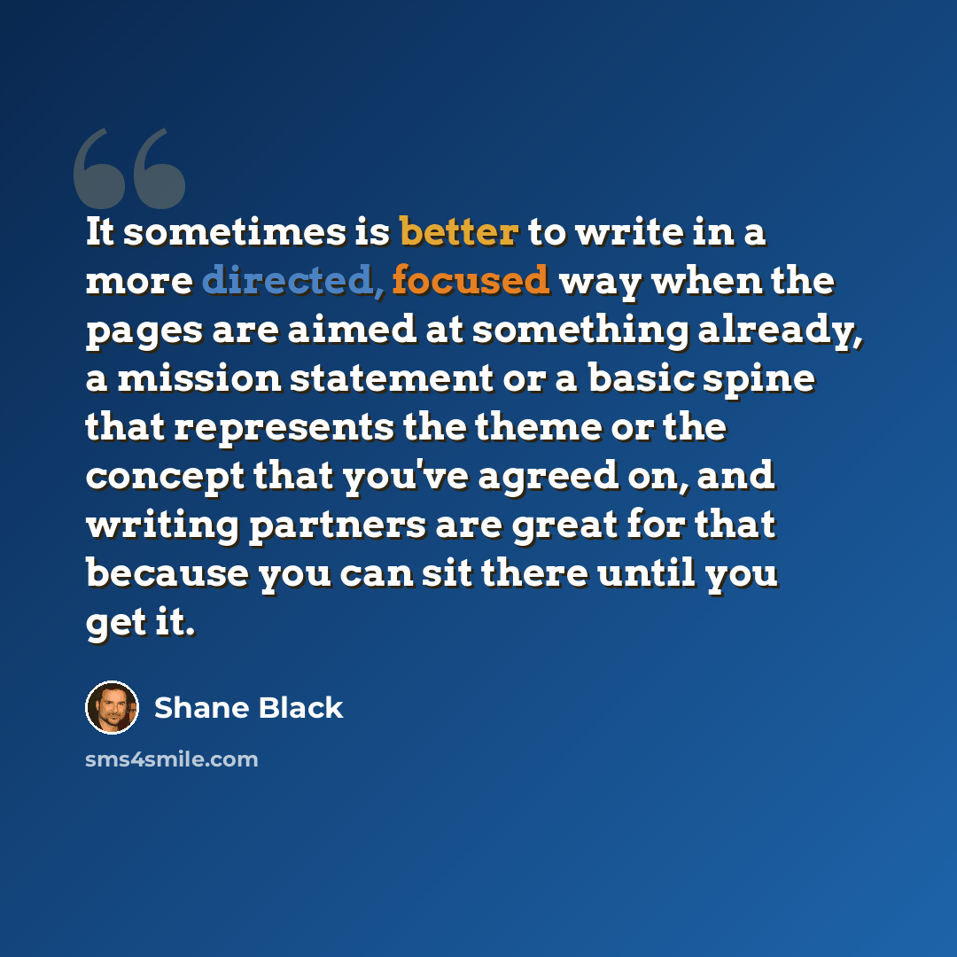 “It sometimes is better to write in a more directed, focused way when the pages are aimed at something already, a mission statement or a basic spine that represents the theme or the concept that you've agreed on, and writing partners are great for that because you can sit there until you get it.” quote by Shane Black