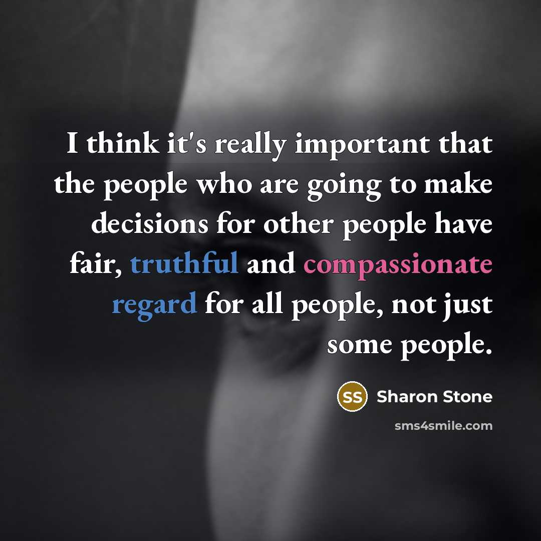 “I think it's really important that the people who are going to make decisions for other people have fair, truthful and compassionate regard for all people, not just some people.” quote by Sharon Stone