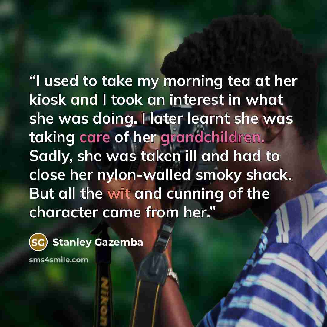 “I used to take my morning tea at her kiosk and I took an interest in what she was doing. I later learnt she was taking care of her grandchildren. Sadly, she was taken ill and had to close her nylon-walled smoky shack. But all the wit and cunning of the character came from her.” quote by Stanley Gazemba