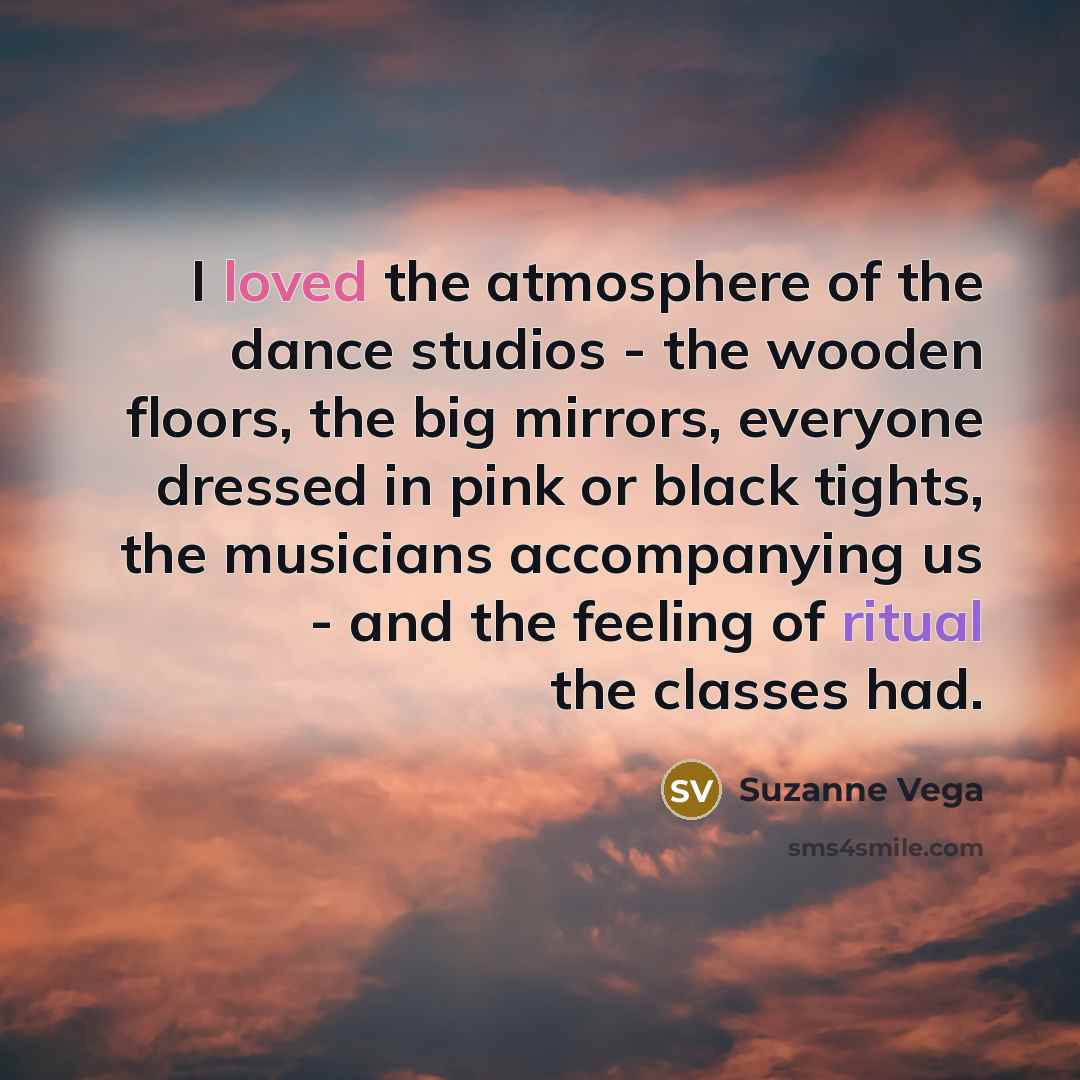 “I loved the atmosphere of the dance studios - the wooden floors, the big mirrors, everyone dressed in pink or black tights, the musicians accompanying us - and the feeling of ritual the classes had.” quote by Suzanne Vega