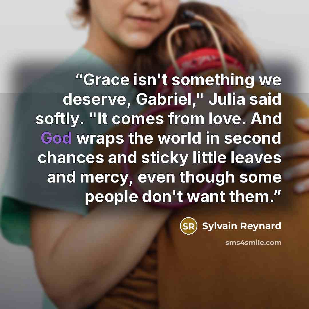“Grace isn't something we deserve, Gabriel," Julia said softly. "It comes from love. And God wraps the world in second chances and sticky little leaves and mercy, even though some people don't want them.” quote by Sylvain Reynard