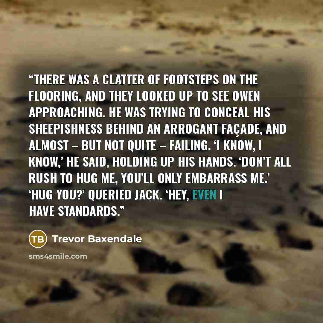 “There was a clatter of footsteps on the flooring, and they looked up to see Owen approaching. He was trying to conceal his sheepishness behind an arrogant façade, and almost – but not quite – failing. ‘I know, I know,’ he said, holding up his hands. ‘Don’t all rush to hug me, you’ll only embarrass…” quote by Trevor Baxendale