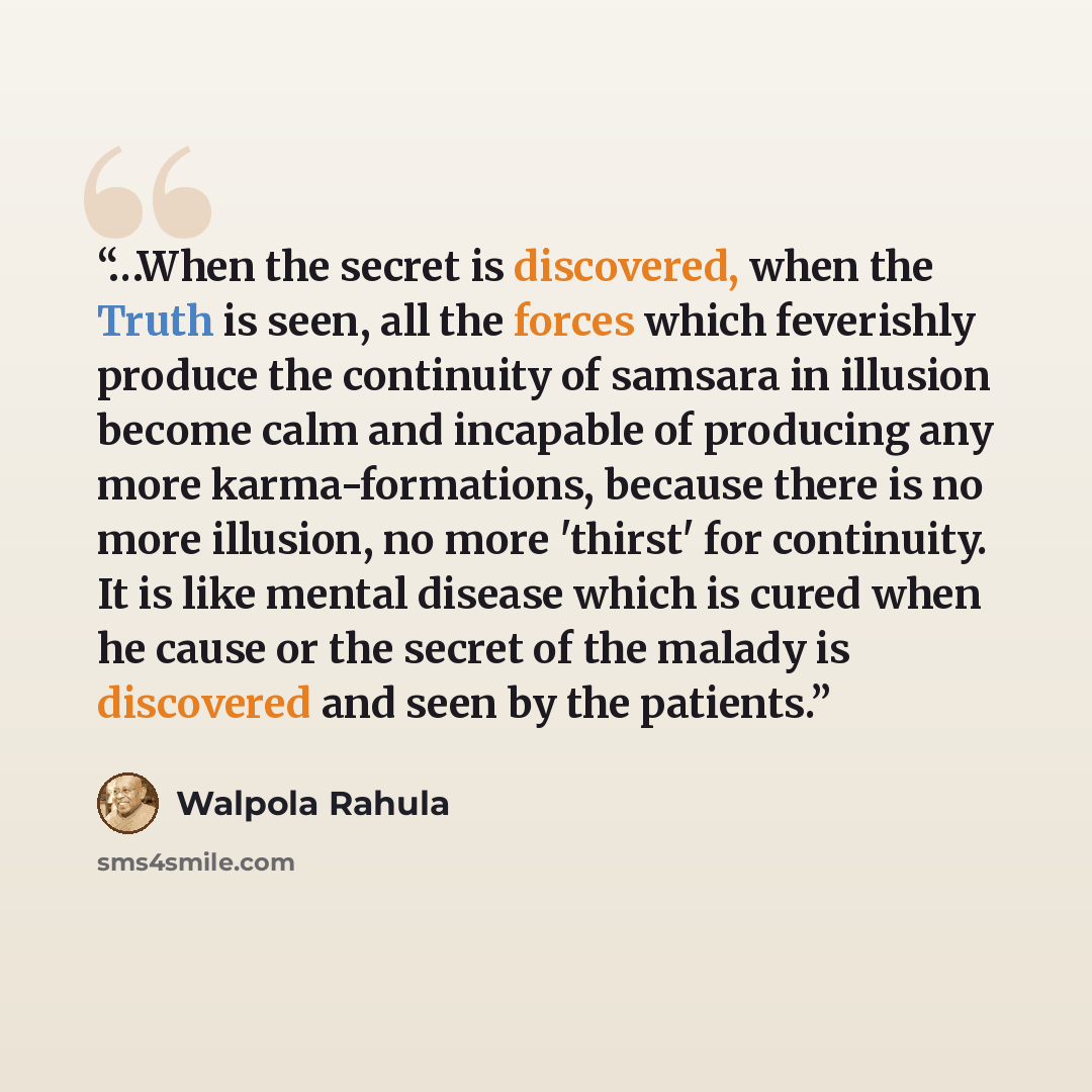 “…When the secret is discovered, when the Truth is seen, all the forces which feverishly produce the continuity of samsara in illusion become calm and incapable of producing any more karma-formations, because there is no more illusion, no more 'thirst' for continuity. It is like mental disease…” quote by Walpola Rahula