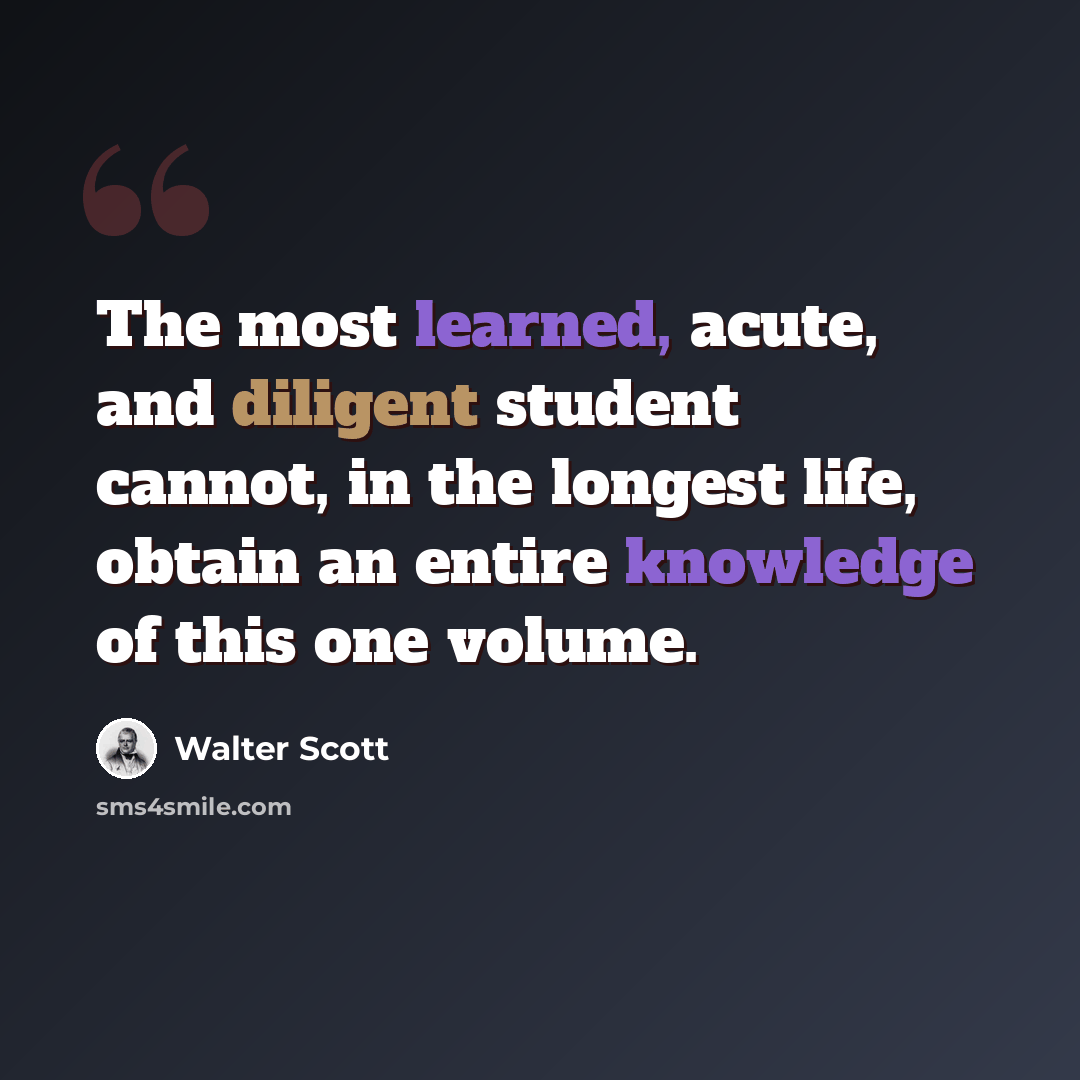 “The most learned, acute, and diligent student cannot, in the longest life, obtain an entire knowledge of this one volume.” quote by Walter Scott